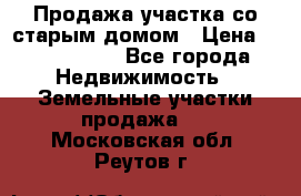 Продажа участка со старым домом › Цена ­ 2 000 000 - Все города Недвижимость » Земельные участки продажа   . Московская обл.,Реутов г.